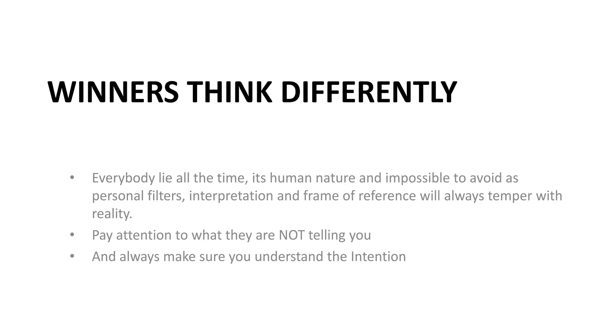 WINNERS THINK DIFFERENTLY
• Everybody lie all the time, its human nature and impossible to avoid as
personal filters, interpretation and frame of reference will always temper with
reality.
• Pay attention to what they are NOT telling you
• And always make sure you understand the Intention
 