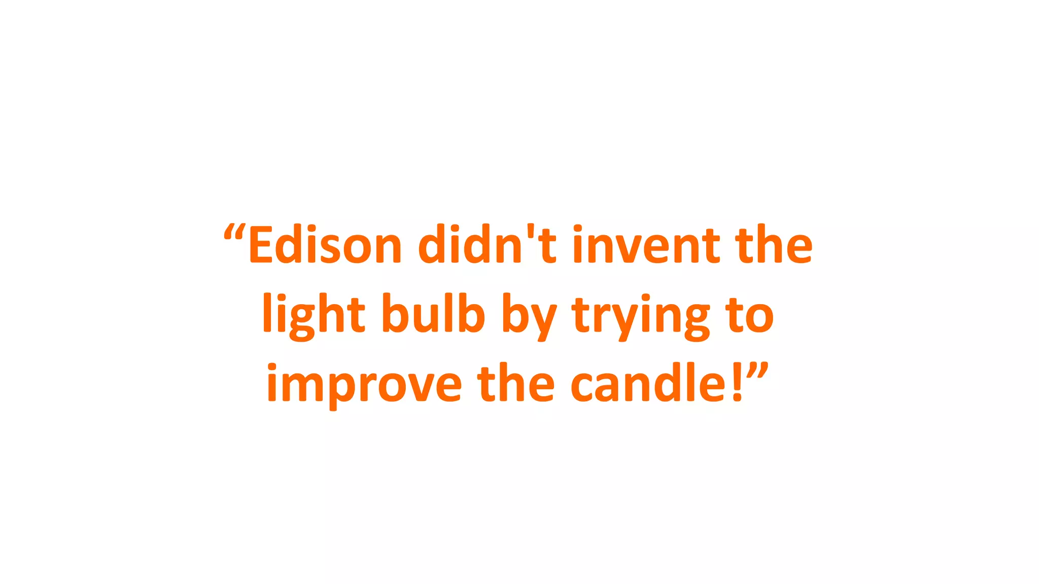 “Edison didn't invent the
light bulb by trying to
improve the candle!”
 