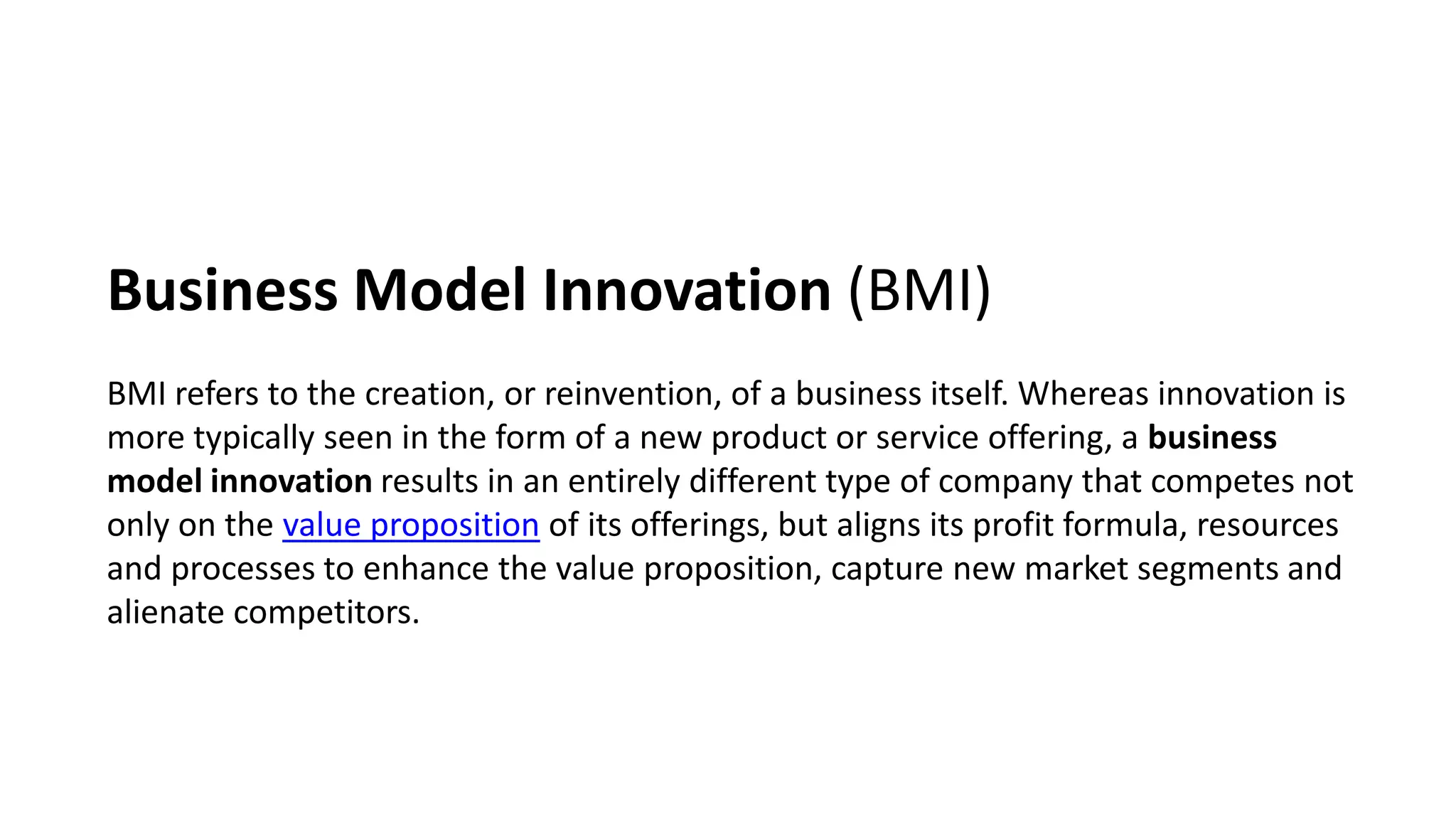Business Model Innovation (BMI)
BMI refers to the creation, or reinvention, of a business itself. Whereas innovation is
more typically seen in the form of a new product or service offering, a business
model innovation results in an entirely different type of company that competes not
only on the value proposition of its offerings, but aligns its profit formula, resources
and processes to enhance the value proposition, capture new market segments and
alienate competitors.
 