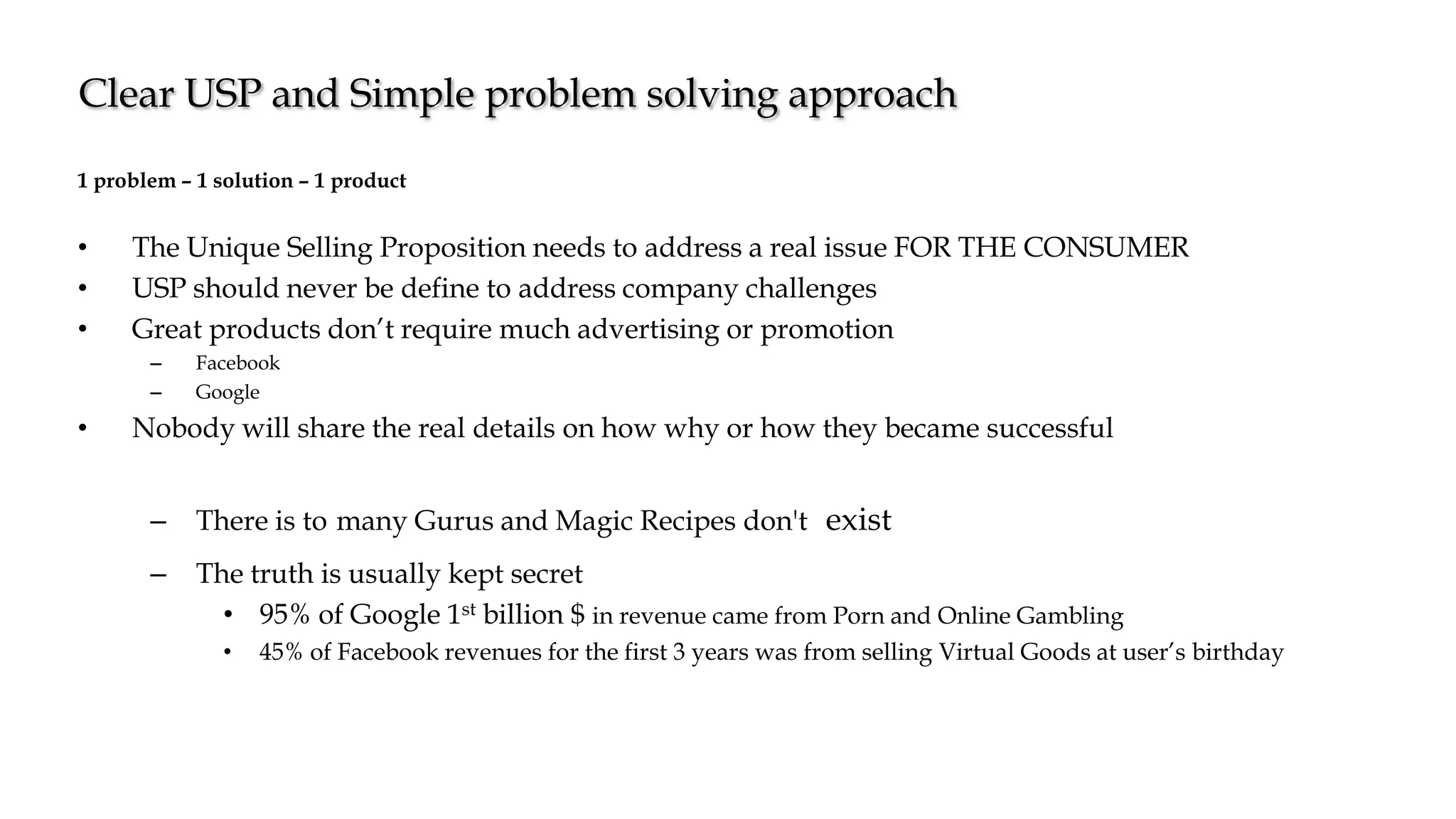1 problem – 1 solution – 1 product
• The Unique Selling Proposition needs to address a real issue FOR THE CONSUMER
• USP should never be define to address company challenges
• Great products don’t require much advertising or promotion
– Facebook
– Google
• Nobody will share the real details on how why or how they became successful
– There is to many Gurus and Magic Recipes don't exist
– The truth is usually kept secret
• 95% of Google 1st billion $ in revenue came from Porn and Online Gambling
• 45% of Facebook revenues for the first 3 years was from selling Virtual Goods at user’s birthday
Clear USP and Simple problem solving approach
 