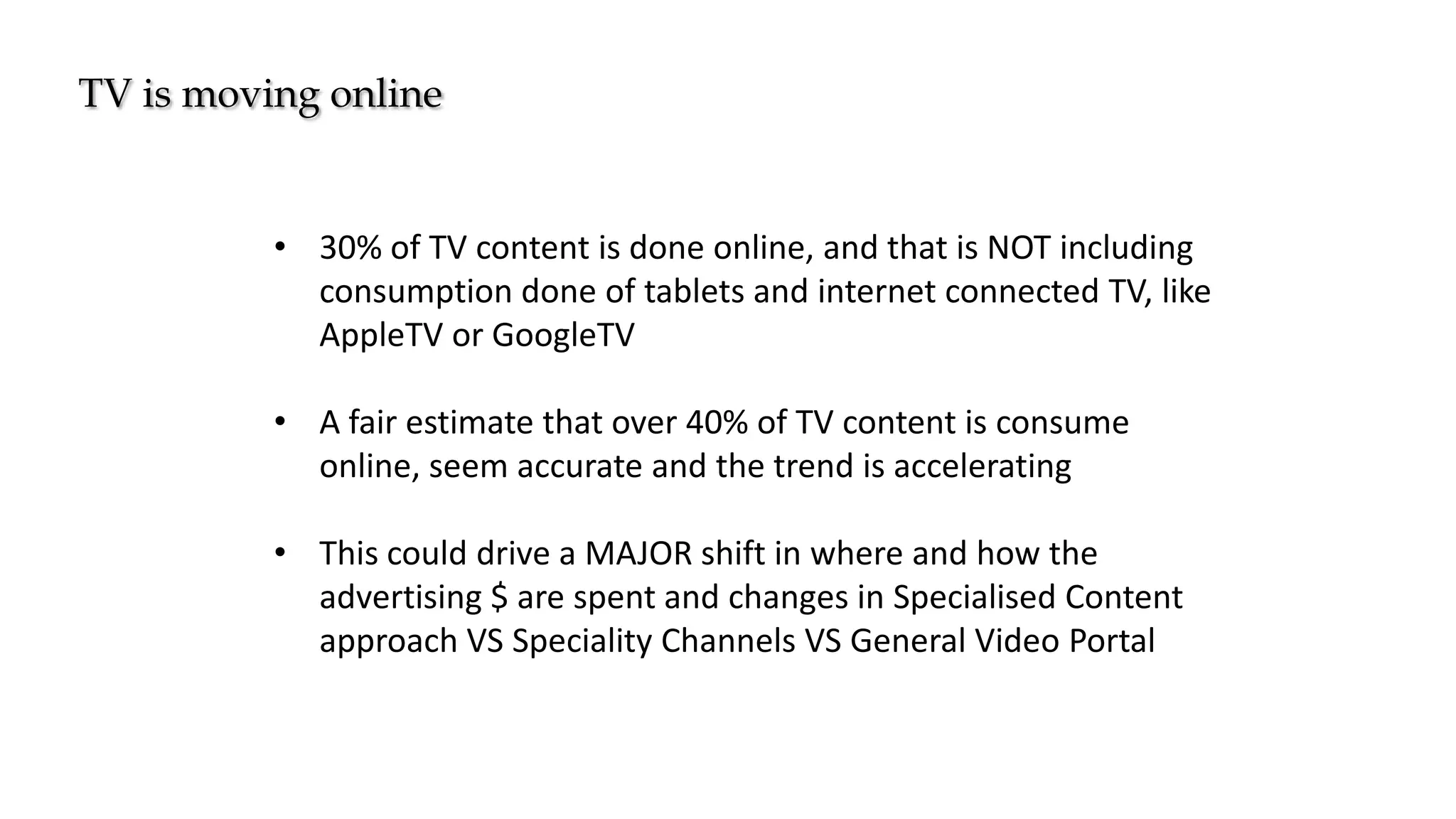 TV is moving online
• 30% of TV content is done online, and that is NOT including
consumption done of tablets and internet connected TV, like
AppleTV or GoogleTV
• A fair estimate that over 40% of TV content is consume
online, seem accurate and the trend is accelerating
• This could drive a MAJOR shift in where and how the
advertising $ are spent and changes in Specialised Content
approach VS Speciality Channels VS General Video Portal
 