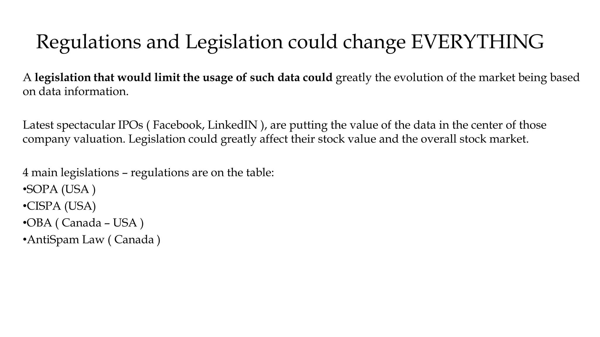 Regulations and Legislation could change EVERYTHING
A legislation that would limit the usage of such data could greatly the evolution of the market being based
on data information.
Latest spectacular IPOs ( Facebook, LinkedIN ), are putting the value of the data in the center of those
company valuation. Legislation could greatly affect their stock value and the overall stock market.
4 main legislations – regulations are on the table:
•SOPA (USA )
•CISPA (USA)
•OBA ( Canada – USA )
•AntiSpam Law ( Canada )
 