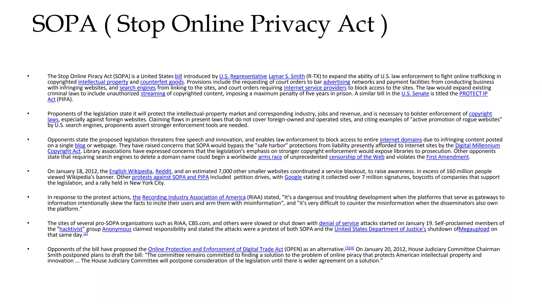 SOPA ( Stop Online Privacy Act )
• The Stop Online Piracy Act (SOPA) is a United States bill introduced by U.S. Representative Lamar S. Smith (R-TX) to expand the ability of U.S. law enforcement to fight online trafficking in
copyrighted intellectual property and counterfeit goods. Provisions include the requesting of court orders to bar advertising networks and payment facilities from conducting business
with infringing websites, and search engines from linking to the sites, and court orders requiring Internet service providers to block access to the sites. The law would expand existing
criminal laws to include unauthorized streaming of copyrighted content, imposing a maximum penalty of five years in prison. A similar bill in the U.S. Senate is titled the PROTECT IP
Act (PIPA).
• Proponents of the legislation state it will protect the intellectual-property market and corresponding industry, jobs and revenue, and is necessary to bolster enforcement of copyright
laws, especially against foreign websites. Claiming flaws in present laws that do not cover foreign-owned and operated sites, and citing examples of "active promotion of rogue websites"
by U.S. search engines, proponents assert stronger enforcement tools are needed.
• Opponents state the proposed legislation threatens free speech and innovation, and enables law enforcement to block access to entire internet domains due to infringing content posted
on a single blog or webpage. They have raised concerns that SOPA would bypass the "safe harbor" protections from liability presently afforded to Internet sites by the Digital Millennium
Copyright Act. Library associations have expressed concerns that the legislation's emphasis on stronger copyright enforcement would expose libraries to prosecution. Other opponents
state that requiring search engines to delete a domain name could begin a worldwide arms race of unprecedented censorship of the Web and violates the First Amendment.
• On January 18, 2012, the English Wikipedia, Reddit, and an estimated 7,000 other smaller websites coordinated a service blackout, to raise awareness. In excess of 160 million people
viewed Wikipedia's banner. Other protests against SOPA and PIPA included petition drives, with Google stating it collected over 7 million signatures, boycotts of companies that support
the legislation, and a rally held in New York City.
• In response to the protest actions, the Recording Industry Association of America (RIAA) stated, "It's a dangerous and troubling development when the platforms that serve as gateways to
information intentionally skew the facts to incite their users and arm them with misinformation", and "it's very difficult to counter the misinformation when the disseminators also own
the platform.“
• The sites of several pro-SOPA organizations such as RIAA, CBS.com, and others were slowed or shut down with denial of service attacks started on January 19. Self-proclaimed members of
the "hacktivist" group Anonymous claimed responsibility and stated the attacks were a protest of both SOPA and the United States Department of Justice's shutdown ofMegaupload on
that same day.[2]
• Opponents of the bill have proposed the Online Protection and Enforcement of Digital Trade Act (OPEN) as an alternative.[3][4] On January 20, 2012, House Judiciary Committee Chairman
Smith postponed plans to draft the bill: "The committee remains committed to finding a solution to the problem of online piracy that protects American intellectual property and
innovation ... The House Judiciary Committee will postpone consideration of the legislation until there is wider agreement on a solution."
 