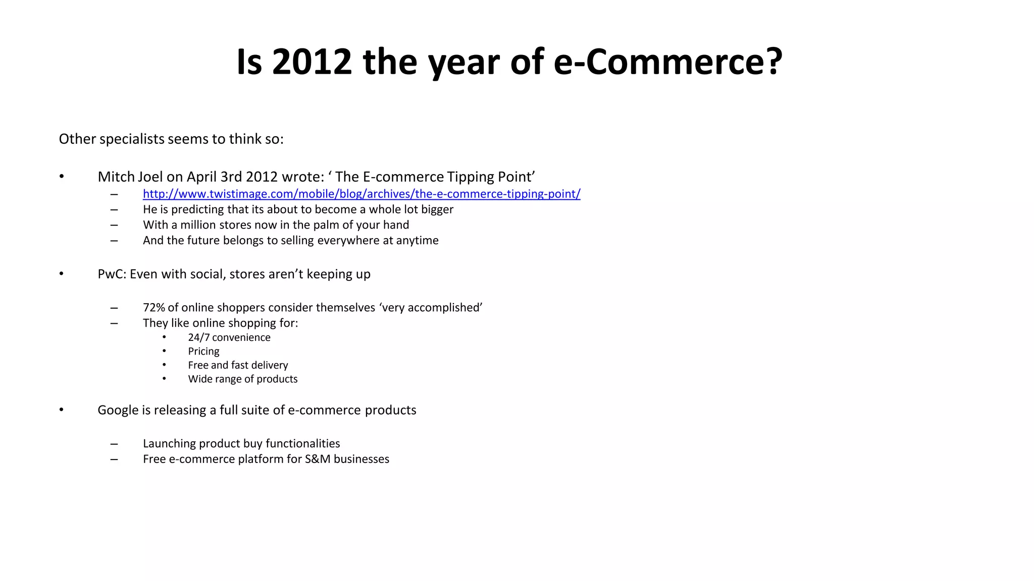 Is 2012 the year of e-Commerce?
Other specialists seems to think so:
• Mitch Joel on April 3rd 2012 wrote: ‘ The E-commerce Tipping Point’
– http://www.twistimage.com/mobile/blog/archives/the-e-commerce-tipping-point/
– He is predicting that its about to become a whole lot bigger
– With a million stores now in the palm of your hand
– And the future belongs to selling everywhere at anytime
• PwC: Even with social, stores aren’t keeping up
– 72% of online shoppers consider themselves ‘very accomplished’
– They like online shopping for:
• 24/7 convenience
• Pricing
• Free and fast delivery
• Wide range of products
• Google is releasing a full suite of e-commerce products
– Launching product buy functionalities
– Free e-commerce platform for S&M businesses
 