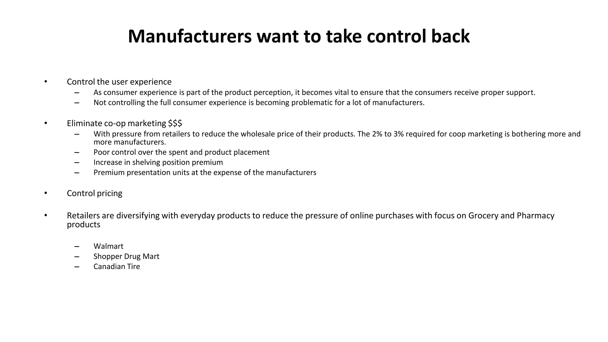 Manufacturers want to take control back
• Control the user experience
– As consumer experience is part of the product perception, it becomes vital to ensure that the consumers receive proper support.
– Not controlling the full consumer experience is becoming problematic for a lot of manufacturers.
• Eliminate co-op marketing $$$
– With pressure from retailers to reduce the wholesale price of their products. The 2% to 3% required for coop marketing is bothering more and
more manufacturers.
– Poor control over the spent and product placement
– Increase in shelving position premium
– Premium presentation units at the expense of the manufacturers
• Control pricing
• Retailers are diversifying with everyday products to reduce the pressure of online purchases with focus on Grocery and Pharmacy
products
– Walmart
– Shopper Drug Mart
– Canadian Tire
 