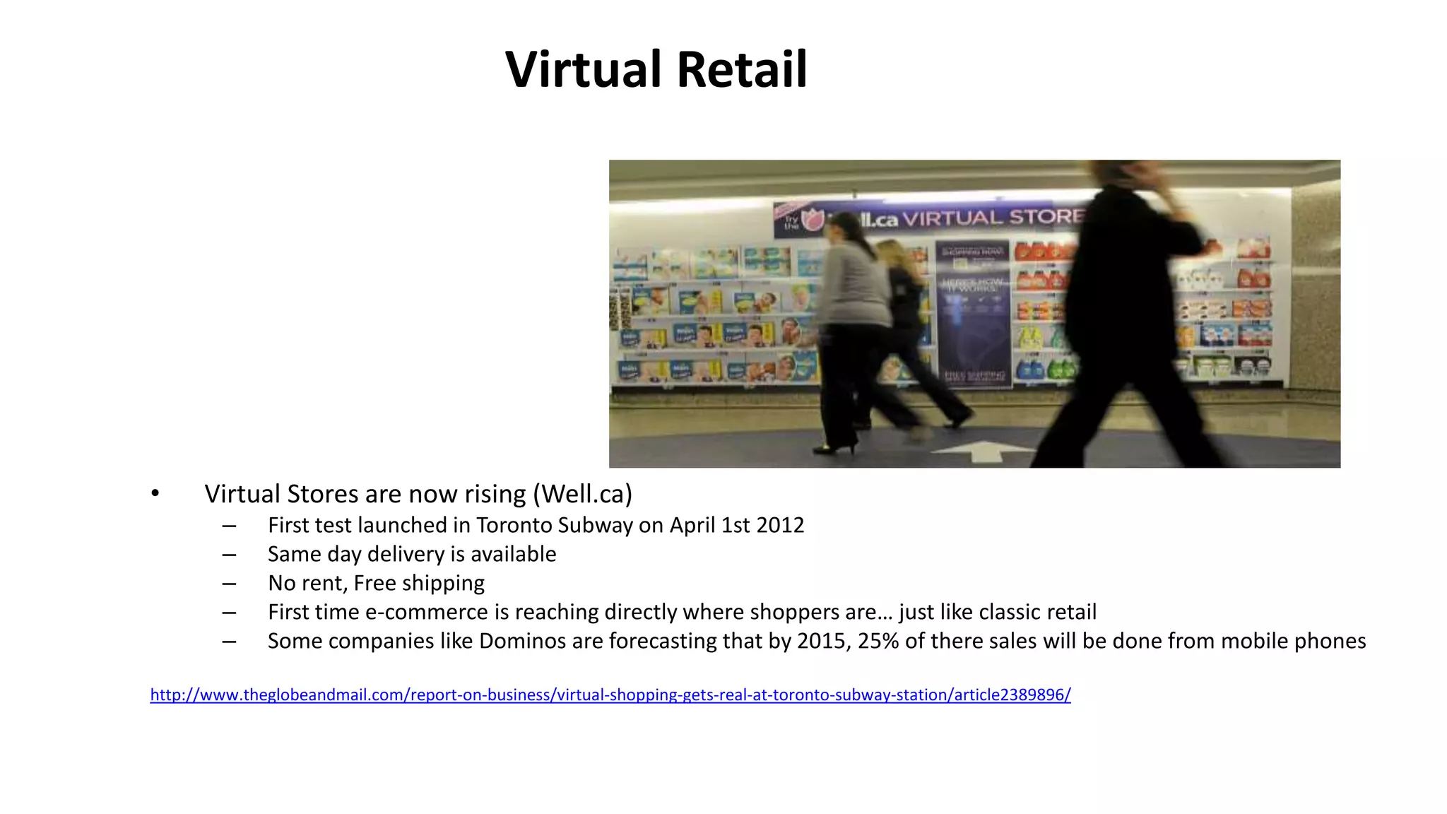 Virtual Retail
• Virtual Stores are now rising (Well.ca)
– First test launched in Toronto Subway on April 1st 2012
– Same day delivery is available
– No rent, Free shipping
– First time e-commerce is reaching directly where shoppers are… just like classic retail
– Some companies like Dominos are forecasting that by 2015, 25% of there sales will be done from mobile phones
http://www.theglobeandmail.com/report-on-business/virtual-shopping-gets-real-at-toronto-subway-station/article2389896/
 