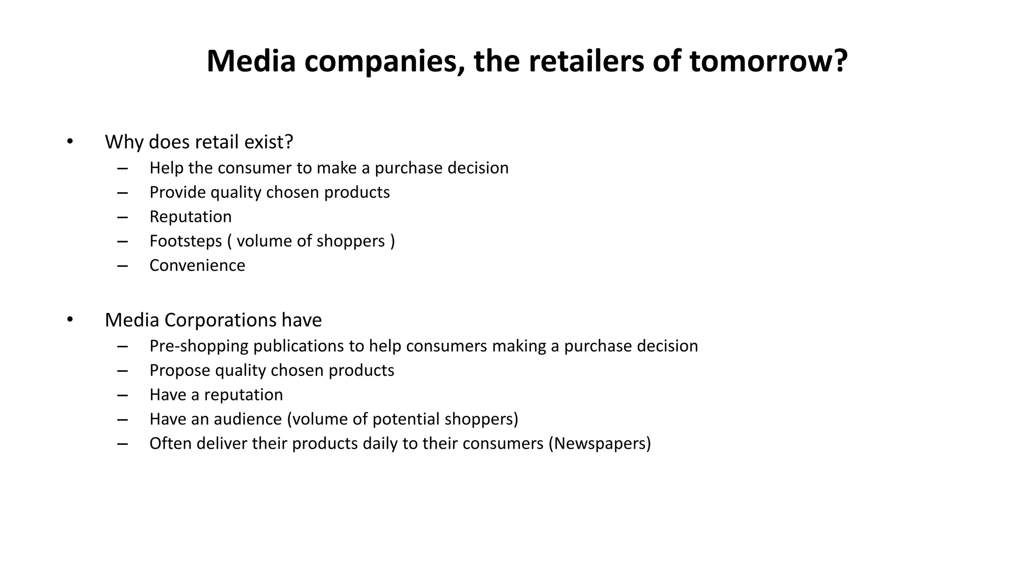 Media companies, the retailers of tomorrow?
• Why does retail exist?
– Help the consumer to make a purchase decision
– Provide quality chosen products
– Reputation
– Footsteps ( volume of shoppers )
– Convenience
• Media Corporations have
– Pre-shopping publications to help consumers making a purchase decision
– Propose quality chosen products
– Have a reputation
– Have an audience (volume of potential shoppers)
– Often deliver their products daily to their consumers (Newspapers)
 