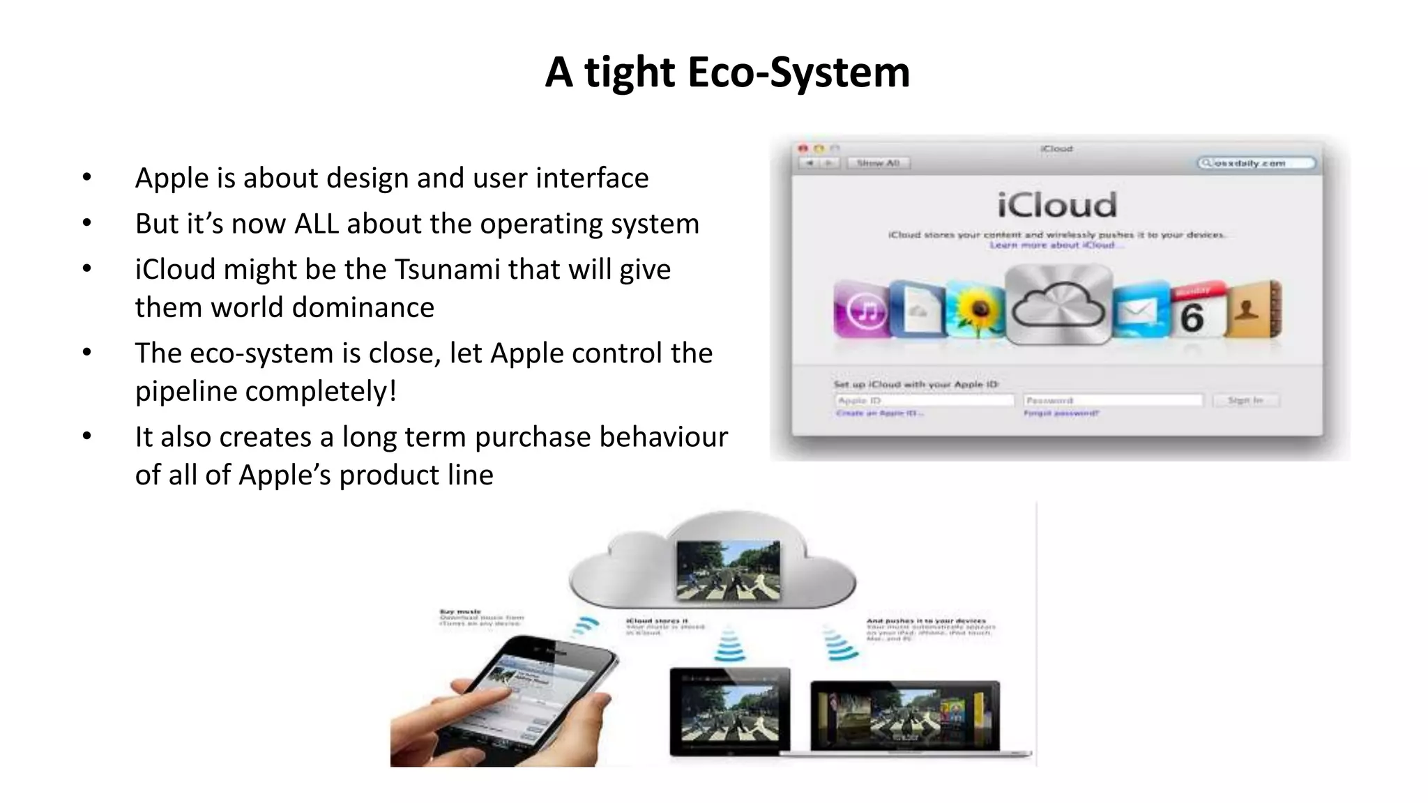 A tight Eco-System
• Apple is about design and user interface
• But it’s now ALL about the operating system
• iCloud might be the Tsunami that will give
them world dominance
• The eco-system is close, let Apple control the
pipeline completely!
• It also creates a long term purchase behaviour
of all of Apple’s product line
 