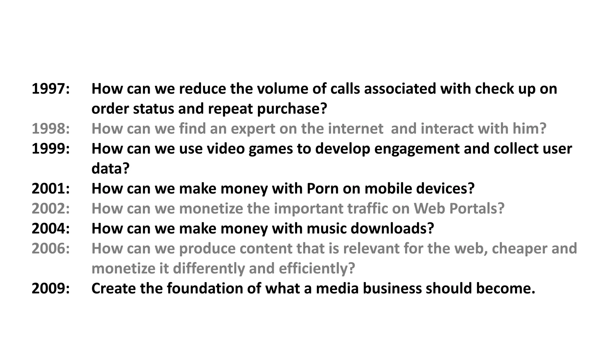 Agency
of the Decade
Holmes Report
2012 Top UK
Tech Consultancy
PRWeek UK
1997: How can we reduce the volume of calls associated with check up on
order status and repeat purchase?
1998: How can we find an expert on the internet and interact with him?
1999: How can we use video games to develop engagement and collect user
data?
2001: How can we make money with Porn on mobile devices?
2002: How can we monetize the important traffic on Web Portals?
2004: How can we make money with music downloads?
2006: How can we produce content that is relevant for the web, cheaper and
monetize it differently and efficiently?
2009: Create the foundation of what a media business should become.
 