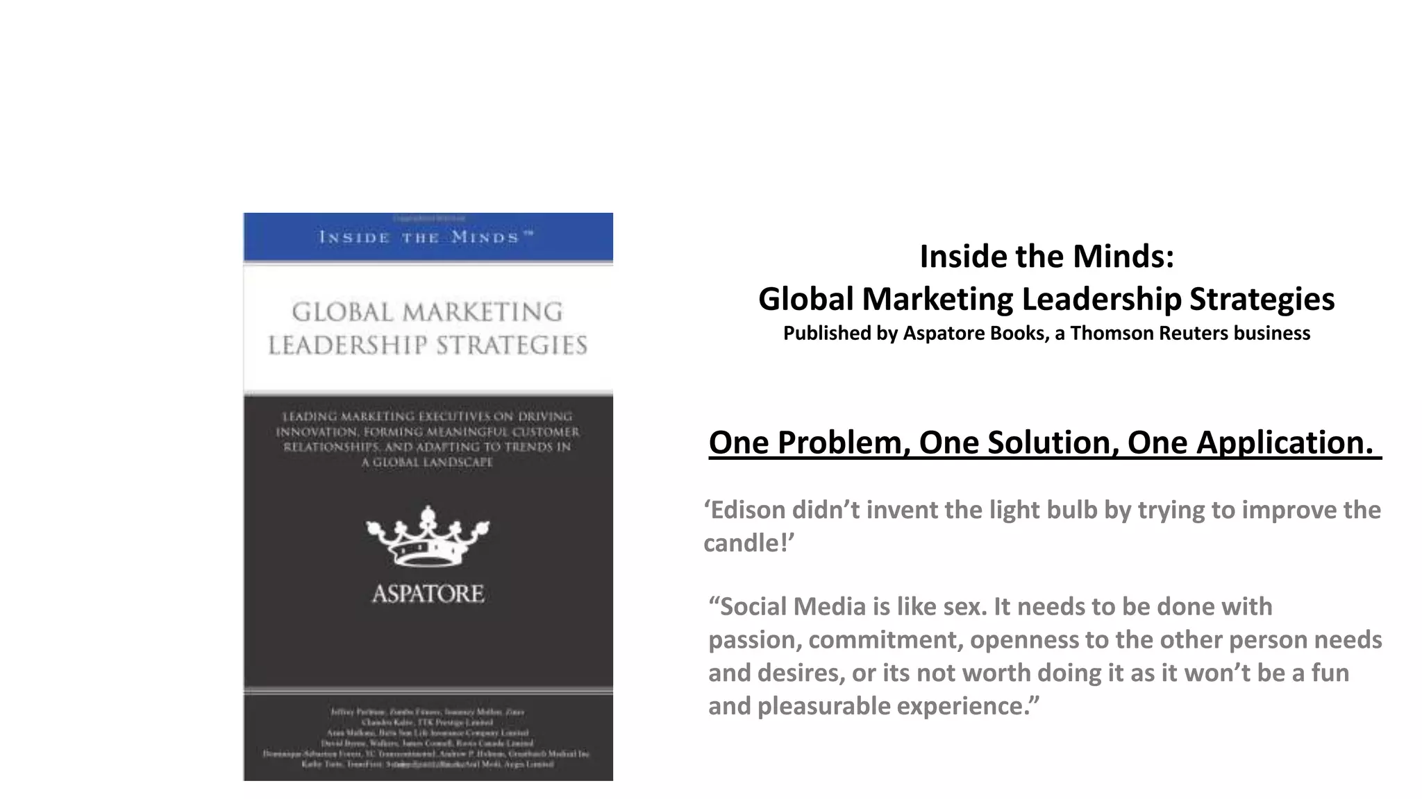 Inside the Minds:
Global Marketing Leadership Strategies
Published by Aspatore Books, a Thomson Reuters business
One Problem, One Solution, One Application.
‘Edison didn’t invent the light bulb by trying to improve the
candle!’
“Social Media is like sex. It needs to be done with
passion, commitment, openness to the other person needs
and desires, or its not worth doing it as it won’t be a fun
and pleasurable experience.”
 