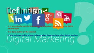 • It is an umbrella term for the marketing of products or services using digital
technologies.
• It is done mainly on the internet.
• It also includes mobile phones, display advertising, and any other digital medium.
 