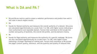 What is DA and PA ?
 DA and PA are metrics used to assess a website's performance and predict how well it
will rank in search engine results:
 DA
 Stands for Domain Authority and measures the overall authority of a domain. DA scores
are calculated algorithmically on a scale from 1 to 100, with higher scores indicating a
more authoritative and reputable domain. Factors that contribute to DA include the
number and quality of backlinks, the overall link profile, and the domain's history.
 PA
 Stands for Page Authority and measures the authority of a specific webpage. PA scores
are also calculated algorithmically on a scale from 1 to 100, with higher scores
indicating a stronger likelihood of ranking well. Factors that contribute to PA include
the page's content quality, relevance, and the quantity and quality of inbound links.
 