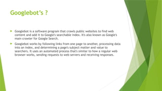 Googlebot’s ?
 Googlebot is a software program that crawls public websites to find web
content and add it to Google's searchable index. It's also known as Google's
main crawler for Google Search.
 Googlebot works by following links from one page to another, processing data
into an index, and determining a page's subject matter and value to
searchers. It uses an automated process that's similar to how a regular web
browser works, sending requests to web servers and receiving responses.
 