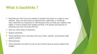 What is backlinks ?
 Backlinks are links from one website to another that point to a page on your
website. They are also known as inbound links, hyperlinks, or incoming
links. Backlinks are important for SEO because they can help your website rank
higher in search engines like Google and Bing. The quality and quantity of
backlinks you have can help with this.
 Here are some types of backlinks:
 Organic backlinks
 These backlinks occur naturally when you create, publish, and promote high-
quality content.
 Paid backlinks
 These backlinks are paid for and can be frowned upon by search engines like
Google.
 