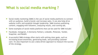 What is social media marking ?
 Social media marketing (SMM) is the use of social media platforms to connect
with an audience, build a brand, and increase sales. It can also help drive
website traffic and establish thought leadership. SMM involves publishing
content, engaging with followers, analyzing results, and running ads.
 Some examples of social media platforms that can be used for SMM include:
 Facebook, Instagram, X (formerly Twitter), LinkedIn, Pinterest, Tumblr,
Snapchat, and Reddit.
 A successful SMM strategy often starts with setting clear goals, such as
increasing brand awareness, generating leads, and providing customer
care. It's also important to use a data-driven approach to measure the success
of the strategy.
 