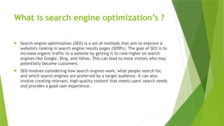 What is search engine optimization’s ?
 Search engine optimization (SEO) is a set of methods that aim to improve a
website's ranking in search engine results pages (SERPs). The goal of SEO is to
increase organic traffic to a website by getting it to rank higher on search
engines like Google, Bing, and Yahoo. This can lead to more visitors who may
potentially become customers.
 SEO involves considering how search engines work, what people search for,
and which search engines are preferred by a target audience. It can also
involve creating relevant, high-quality content that meets users' search needs
and provides a good user experience.
 