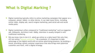 What is Digital Marking ?
 Digital marketing typically refers to online marketing campaigns that appear on a
computer, phone, tablet, or other device. It can take many forms, including
online video, display ads, search engine marketing, paid social ads and social
media posts.
 Digital marketing is often compared to “traditional marketing” such as magazine
ads, billboards, and direct mail. Oddly, television is usually lumped in with
traditional marketing.
 Did you know nine-in-ten U.S. adults go online on a daily basis? Not only that,
41% are online “almost constantly.” As a marketer, it’s important to take
advantage of the digital world with an online advertising presence, by building a
brand, providing a great customer experience that also brings more potential
customers and more, with a digital strategy.
 