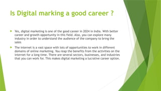 Is Digital marking a good career ?
 Yes, digital marketing is one of the good career in 2024 in India. With better
career and growth opportunity in this field. Also, you can explore many
industry in order to understand the audience of the company to bring the
sales
 The internet is a vast space with lots of opportunities to work in different
domains of online marketing. You reap the benefits from the activities on the
internet for a long time. There are several sectors, businesses, and industries
that you can work for. This makes digital marketing a lucrative career option.
 