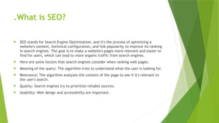 .What is SEO?
 SEO stands for Search Engine Optimization, and it's the process of optimizing a
website's content, technical configuration, and link popularity to improve its ranking
in search engines. The goal is to make a website's pages more relevant and easier to
find for users, which can lead to more organic traffic from search engines.
 Here are some factors that search engines consider when ranking web pages:
 Meaning of the query: The algorithm tries to understand what the user is looking for.
 Relevance: The algorithm analyzes the content of the page to see if it's relevant to
the user's search.
 Quality: Search engines try to prioritize reliable sources.
 Usability: Web design and accessibility are important.
 