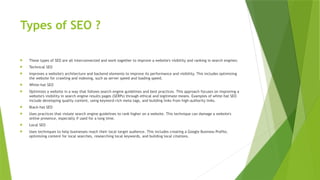 Types of SEO ?
 These types of SEO are all interconnected and work together to improve a website's visibility and ranking in search engines:
 Technical SEO
 Improves a website's architecture and backend elements to improve its performance and visibility. This includes optimizing
the website for crawling and indexing, such as server speed and loading speed.
 White-hat SEO
 Optimizes a website in a way that follows search engine guidelines and best practices. This approach focuses on improving a
website's visibility in search engine results pages (SERPs) through ethical and legitimate means. Examples of white-hat SEO
include developing quality content, using keyword-rich meta tags, and building links from high-authority links.
 Black-hat SEO
 Uses practices that violate search engine guidelines to rank higher on a website. This technique can damage a website's
online presence, especially if used for a long time.
 Local SEO
 Uses techniques to help businesses reach their local target audience. This includes creating a Google Business Profile,
optimizing content for local searches, researching local keywords, and building local citations.
 