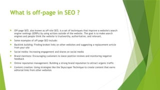 What is off-page in SEO ?
 Off-page SEO, also known as off-site SEO, is a set of techniques that improve a website's search
engine rankings (SERPs) by using actions outside of the website. The goal is to make search
engines and people think the website is trustworthy, authoritative, and relevant.
 Some examples of off-page SEO include:
 Backlink building: Finding broken links on other websites and suggesting a replacement article
from your site
 Social media: Increasing engagement and shares on social media
 Brand mentions: Encouraging customers to leave positive reviews and monitoring negative
feedback
 Online reputation management: Building a strong brand reputation to attract organic traffic
 Content creation: Using strategies like the Skyscraper Technique to create content that earns
editorial links from other websites
 
