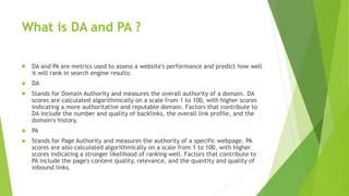 What is DA and PA ?
 DA and PA are metrics used to assess a website's performance and predict how well
it will rank in search engine results:
 DA
 Stands for Domain Authority and measures the overall authority of a domain. DA
scores are calculated algorithmically on a scale from 1 to 100, with higher scores
indicating a more authoritative and reputable domain. Factors that contribute to
DA include the number and quality of backlinks, the overall link profile, and the
domain's history.
 PA
 Stands for Page Authority and measures the authority of a specific webpage. PA
scores are also calculated algorithmically on a scale from 1 to 100, with higher
scores indicating a stronger likelihood of ranking well. Factors that contribute to
PA include the page's content quality, relevance, and the quantity and quality of
inbound links.
 