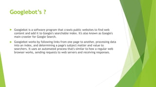 Googlebot’s ?
 Googlebot is a software program that crawls public websites to find web
content and add it to Google's searchable index. It's also known as Google's
main crawler for Google Search.
 Googlebot works by following links from one page to another, processing data
into an index, and determining a page's subject matter and value to
searchers. It uses an automated process that's similar to how a regular web
browser works, sending requests to web servers and receiving responses.
 