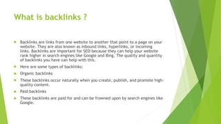 What is backlinks ?
 Backlinks are links from one website to another that point to a page on your
website. They are also known as inbound links, hyperlinks, or incoming
links. Backlinks are important for SEO because they can help your website
rank higher in search engines like Google and Bing. The quality and quantity
of backlinks you have can help with this.
 Here are some types of backlinks:
 Organic backlinks
 These backlinks occur naturally when you create, publish, and promote high-
quality content.
 Paid backlinks
 These backlinks are paid for and can be frowned upon by search engines like
Google.
 
