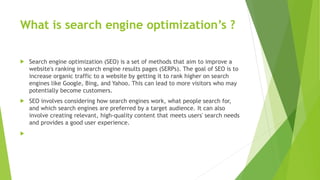 What is search engine optimization’s ?
 Search engine optimization (SEO) is a set of methods that aim to improve a
website's ranking in search engine results pages (SERPs). The goal of SEO is to
increase organic traffic to a website by getting it to rank higher on search
engines like Google, Bing, and Yahoo. This can lead to more visitors who may
potentially become customers.
 SEO involves considering how search engines work, what people search for,
and which search engines are preferred by a target audience. It can also
involve creating relevant, high-quality content that meets users' search needs
and provides a good user experience.

 