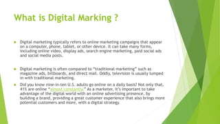 What is Digital Marking ?
 Digital marketing typically refers to online marketing campaigns that appear
on a computer, phone, tablet, or other device. It can take many forms,
including online video, display ads, search engine marketing, paid social ads
and social media posts.
 Digital marketing is often compared to “traditional marketing” such as
magazine ads, billboards, and direct mail. Oddly, television is usually lumped
in with traditional marketing.
 Did you know nine-in-ten U.S. adults go online on a daily basis? Not only that,
41% are online “almost constantly.” As a marketer, it’s important to take
advantage of the digital world with an online advertising presence, by
building a brand, providing a great customer experience that also brings more
potential customers and more, with a digital strategy.
 