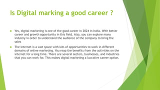 Is Digital marking a good career ?
 Yes, digital marketing is one of the good career in 2024 in India. With better
career and growth opportunity in this field. Also, you can explore many
industry in order to understand the audience of the company to bring the
sales
 The internet is a vast space with lots of opportunities to work in different
domains of online marketing. You reap the benefits from the activities on the
internet for a long time. There are several sectors, businesses, and industries
that you can work for. This makes digital marketing a lucrative career option.
 
