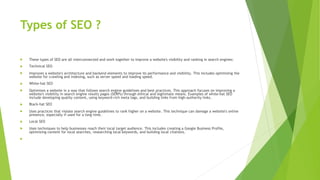 Types of SEO ?
 These types of SEO are all interconnected and work together to improve a website's visibility and ranking in search engines:
 Technical SEO
 Improves a website's architecture and backend elements to improve its performance and visibility. This includes optimizing the
website for crawling and indexing, such as server speed and loading speed.
 White-hat SEO
 Optimizes a website in a way that follows search engine guidelines and best practices. This approach focuses on improving a
website's visibility in search engine results pages (SERPs) through ethical and legitimate means. Examples of white-hat SEO
include developing quality content, using keyword-rich meta tags, and building links from high-authority links.
 Black-hat SEO
 Uses practices that violate search engine guidelines to rank higher on a website. This technique can damage a website's online
presence, especially if used for a long time.
 Local SEO
 Uses techniques to help businesses reach their local target audience. This includes creating a Google Business Profile,
optimizing content for local searches, researching local keywords, and building local citations.

 
