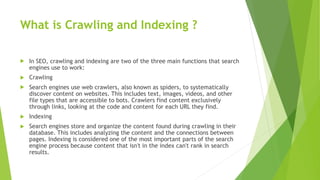 What is Crawling and Indexing ?
 In SEO, crawling and indexing are two of the three main functions that search
engines use to work:
 Crawling
 Search engines use web crawlers, also known as spiders, to systematically
discover content on websites. This includes text, images, videos, and other
file types that are accessible to bots. Crawlers find content exclusively
through links, looking at the code and content for each URL they find.
 Indexing
 Search engines store and organize the content found during crawling in their
database. This includes analyzing the content and the connections between
pages. Indexing is considered one of the most important parts of the search
engine process because content that isn't in the index can't rank in search
results.
 