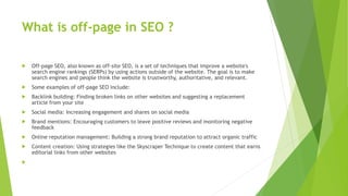 What is off-page in SEO ?
 Off-page SEO, also known as off-site SEO, is a set of techniques that improve a website's
search engine rankings (SERPs) by using actions outside of the website. The goal is to make
search engines and people think the website is trustworthy, authoritative, and relevant.
 Some examples of off-page SEO include:
 Backlink building: Finding broken links on other websites and suggesting a replacement
article from your site
 Social media: Increasing engagement and shares on social media
 Brand mentions: Encouraging customers to leave positive reviews and monitoring negative
feedback
 Online reputation management: Building a strong brand reputation to attract organic traffic
 Content creation: Using strategies like the Skyscraper Technique to create content that earns
editorial links from other websites

 
