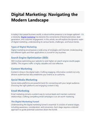 Digital Marketing: Navigating the
Modern Landscape
In today's fast-paced business world, a robust online presence is no longer optional - it's
a necessity. Digital marketing has become the cornerstone of brand promotion, lead
generation, and customer engagement. In this article, we will explore the dynamic realm
of digital marketing, understanding its various facets, challenges, and future trends.
Types of Digital Marketing
Digital marketing encompasses a wide array of strategies and channels. Understanding
the different types and their applications is crucial for any business.
Search Engine Optimization (SEO)
SEO involves optimizing your website to rank higher on search engine results pages
(SERPs). This organic traffic is highly valuable and cost-effective.
Content Marketing
Content is king in the digital realm. Crafting engaging, informative content not only
attracts audiences but also establishes your brand as an authority.
Social Media Marketing
Social media platforms are powerful tools for connecting with your target audience.
Choosing the right platforms and engaging content is key.
Email Marketing
Email marketing remains a potent way to nurture leads and maintain customer
relationships. Crafting compelling email campaigns is an art worth mastering.
The Digital Marketing Funnel
Understanding the digital marketing funnel is essential. It consists of several stages,
including awareness, consideration, and conversion. Each stage requires a tailored
approach to guide potential customers down the funnel.
 