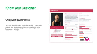 Know your Customer
“A buyer persona (a.k.a. “customer avatar”) is a fictional
person who represents a particular company’s ideal
customer.” - Hubspot
Create your Buyer Persona
 