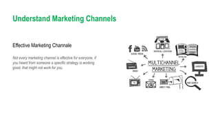 Understand Marketing Channels
Not every marketing channel is effective for everyone, if
you heard from someone a specific strategy is working
good, that might not work for you.
Effective Marketing Channale
 