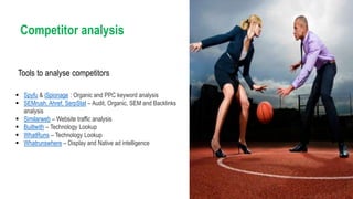  Spyfu & iSpionage : Organic and PPC keyword analysis
 SEMrush, Ahref, SerpStat – Audit, Organic, SEM and Backlinks
analysis
 Similarweb – Website traffic analysis
 Builtwith – Technology Lookup
 WhatRuns – Technology Lookup
 Whatrunswhere – Display and Native ad intelligence
Competitor analysis
Tools to analyse competitors
 