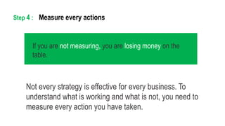 Not every strategy is effective for every business. To
understand what is working and what is not, you need to
measure every action you have taken.
Measure every actionsStep 4 :
If you are not measuring, you are losing money on the
table.
 