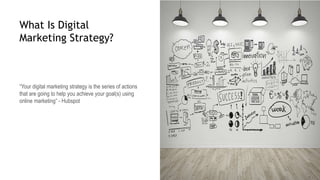 What Is Digital
Marketing Strategy?
“Your digital marketing strategy is the series of actions
that are going to help you achieve your goal(s) using
online marketing” - Hubspot
 