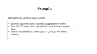  Become a leader in Customer support SaaS application in 6 months.
 Drive 1,00,000 visitors traffic to website in 12 months from search engine
alone
 Acquire 100 customers in 3 months (May 1st -July 30th) from referral
marketing
Here is the how your goal should look like
Examples
 