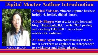 Digital Master Author Introduction
A Digital Visionary who can capture business
insight via holistic digital lenses
A Daily Blogger who creates a professional
blog: “Future of CIO,”, with 3200+ posting
and catching 1500, 000 + views from
world-wide audience.
A Change Agent who continuously reinvent
her career from an engineer to entrepreneur
to a visioneer and digital pioneer.PEARLZHU.COM
 