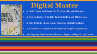 Digital Master
● A Guide Book to Debunk the Myths of Digital Maturity.
● A Bridge Book to Mind the Industrial Era and Digital Era.
● A Play Book to Shape Game-changing Digital Mindsets.
● A Framework to Orchestrate Dynamic Digital Capabilities.
● An Ongoing Book to write the new chapter of Digital Innovation.
 