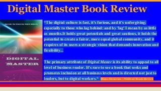 Digital Master Book Review
“The digital culture is fast, it's furious, and it's unforgiving;
especially to those who lag behind: and by 'lag' I mean by as little
as months.It holds great potentials and great cautions, it holds the
potential to create a fairer, more equal global community, and it
requires of its users a strategic vision that demands innovation and
flexibility...
The primary attribute of Digital Master is its ability to appeal to all
level of business reader. It's rare to see a book that seeks and
promotes inclusion at all business levels and is directed not just to
leaders, but to digital workers.“ Diane Donovan - Midwest Book Review
 