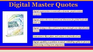 Digital Master Quotes
Digital organization is essentially a dynamic, people-centered
ecosystem.
Digital creates the new demand and dimension for global leadership
mind-set.
Digital strategy is like a GPS to navigate through your digitalization
journey.
Innovation is like a plant, and culture is the fertilized soil.
Digital capability is synthetic in nature, embedding agility in processes
and focusing on long-term competency.
 