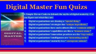 Digital Master Fun Quizs
A Simple Eleven Codes to debunk the myths of digital maturity. Can
you figure out what they are:
1. Digital organizations are chasing a “special thing.”
2. Digital organizations’ strategies has “unique ingredients.”
3. Digital organizations have such cultures like a “common utility.”
4. Digital organizations’ capabilities are like a “treasure stone.”
5. Digital organizations’ innovation practices are the “top ranks.”
6. Digital organizations’ intelligences are “interesting cards.”
7. Digital organizations’ maturity is a “courageous animal.”
 