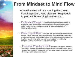 From Mindset to Mind Flow
A healthy mind is like a running river, keep
flow, keep open, keep cleanse; keep touch,
to prepare for merging into the sea...
• Embrace Change: To embrace change requires a change of
mindset at every level and an understanding that things cannot stay the
same. This is the groundwork that has to be done at all levels prior to
initiating major change.
• Seek Possibilities: It requires that we move from one mind SET
to mind FLOW, from fixed mind to growth mind. What is needed right now is
continuous change and flexibility of our mind, completely away from being set
in a fixed way, to put another way, our mind needs to be continually
sharpened & shaped in order to adapt to the changes.
• Personal Paradigm Shift: Individual mindset or "personal
paradigm,” is related to your functioning as a person - how you think about
yourself and the world. Believe it or not, this is the biggest single contributor
to how you act in a business situation.
 