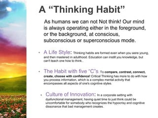 A “Thinking Habit”
As humans we can not Not think! Our mind
is always operating either in the foreground,
or the background, at conscious,
subconscious or superconscious mode.
• A Life Style: Thinking habits are formed even when you were young,
and then mastered in adulthood. Education can instill you knowledge, but
can't teach one how to think..
• The Habit with five “C”s: To compare, contrast, connect,
create, choose with confidence! Critical Thinking has more to do with how
you process information, which is a complex mental activity that
encompasses all aspects of one's cognitive styles.
• Culture of Innovation: In a corporate setting with
dysfunctional management, having quiet time to just think could be
uncomfortable for somebody who recognizes the hypocrisy and cognitive
dissonance that bad management creates.
 