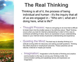 The Real Thinking
Thinking is all of it, the process of being
individual and human - it's the inquiry that all
of us are engaged in - “Who am I, what am I
doing here, what is life?”
• Thought Process: There is a lot going on at once that is difficult
to break down into the smaller pieces or be definitive about. "Real" thinking
occurs when you look for internal understanding in order to find a way to
contribute something of value, that is an expression of your understanding
based on your internal review of personal understanding and experience.
• Quieting the Mind: The best way to develop thinking is in
solitude turning within for discovery and asking yourself questions. Thinking
has either physical or nonphysical outcomes. Those outcomes can be
rational, irrational or maybe just neutral.
• Imagination: Imagination is the fountain of thinking and creative
communication is the way to convey your thinking vividly. Our
communication (writing and speaking) serves and expresses our
imagination.
 