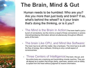 The Brain, Mind & Gut
Human needs to be humbled: Who are you?
Are you more than just body and brain? If so,
what's behind the wheel? is it your brain
that's doing the thinking, or is it you?
• The Mind is the Brain in Action:The brain itself is just a
bunch of connections, but the mind is a result of those connections in actions
interacting/relaying information almost simultaneously throughout different
parts of the brain.
• The brain Like CPU, and Mind like Software:
The brain has to do with the matter, like a hardware. The mind has to do with
the flow of energy, like a software, thinking is only a small aspect of
consciousness.
• Three Centers of Intelligence:The brain, the gut, and
the entire body are a receiving and transmitting miracle machine. They are
all aligned as a system that brings clarity, openness, wisdom and an ability
to speak from the heart without judgment to receive information.
 